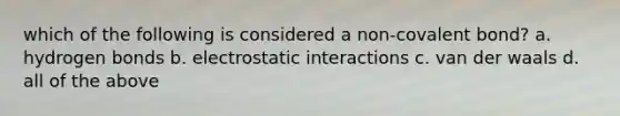 which of the following is considered a non-covalent bond? a. hydrogen bonds b. electrostatic interactions c. van der waals d. all of the above