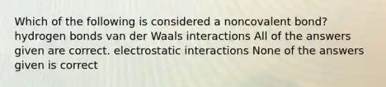 Which of the following is considered a noncovalent bond? hydrogen bonds van der Waals interactions All of the answers given are correct. electrostatic interactions None of the answers given is correct