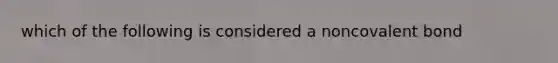 which of the following is considered a noncovalent bond