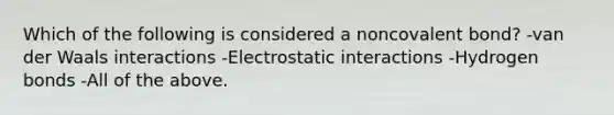 Which of the following is considered a noncovalent bond? -van der Waals interactions -Electrostatic interactions -Hydrogen bonds -All of the above.