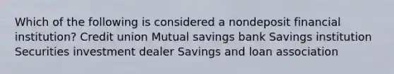 Which of the following is considered a nondeposit financial​ institution? Credit union Mutual savings bank Savings institution Securities investment dealer Savings and loan association