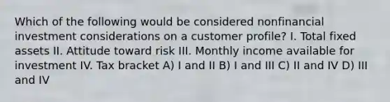 Which of the following would be considered nonfinancial investment considerations on a customer profile? I. Total fixed assets II. Attitude toward risk III. Monthly income available for investment IV. Tax bracket A) I and II B) I and III C) II and IV D) III and IV