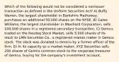 Which of the following would not be considered a nonissuer transaction as defined in the Uniform Securities Act? A) Buffy Warren, the largest shareholder in Barkshire Mathaway, purchases an additional 50,000 shares on the NYSE. B) Gates Williams, the largest shareholder in Maxihard Corporation, sells 100,000 shares in a registered secondary transaction. C) Gemco, traded on the Nasdaq Stock Market, sells 5,000 shares of its stock to LMN Securities Co., a registered market maker in Gemco stock. The stock was donated to Gemco by a former officer of the firm. D) In its capacity as a market maker, XYZ Securities sells 200 shares of Gemco common stock to the corporate treasurer of Gemco, buying for the company's investment account.