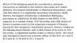 Which of the following would be considered a nonissuer transaction as defined in the Uniform Securities Act? Gates Williams, the largest shareholder in Maxihard Corporation, sells 100,000 shares in a registered secondary transaction. Buffy Warren, the largest shareholder in Barkshire Mathaway, purchases an additional 50,000 shares on the NYSE. In its capacity as a market maker, XYZ Securities sells 200 shares of Gemco common stock to the corporate treasurer of Gemco, buying for the company's investment account. Gemco, traded on the Nasdaq Stock Market, sells 5,000 shares of its stock to XYZ Securities, a registered market maker in Gemco stock. The stock was donated to Gemco by a former officer of the firm. A) I and II. B) II and III. C) III and IV. D) I, II and III.