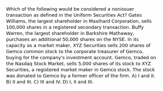 Which of the following would be considered a nonissuer transaction as defined in the Uniform Securities Act? Gates Williams, the largest shareholder in Maxihard Corporation, sells 100,000 shares in a registered secondary transaction. Buffy Warren, the largest shareholder in Barkshire Mathaway, purchases an additional 50,000 shares on the NYSE. In its capacity as a market maker, XYZ Securities sells 200 shares of Gemco common stock to the corporate treasurer of Gemco, buying for the company's investment account. Gemco, traded on the Nasdaq Stock Market, sells 5,000 shares of its stock to XYZ Securities, a registered market maker in Gemco stock. The stock was donated to Gemco by a former officer of the firm. A) I and II. B) II and III. C) III and IV. D) I, II and III.