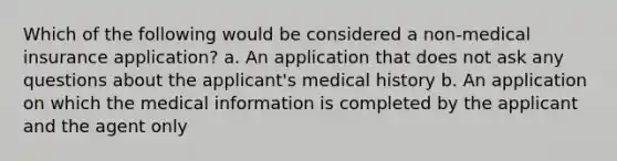 Which of the following would be considered a non-medical insurance application? a. An application that does not ask any questions about the applicant's medical history b. An application on which the medical information is completed by the applicant and the agent only