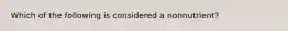 Which of the following is considered a nonnutrient?