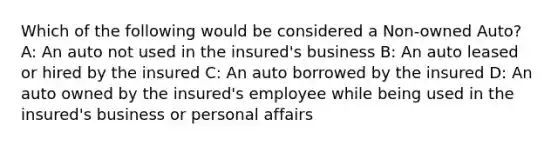 Which of the following would be considered a Non-owned Auto? A: An auto not used in the insured's business B: An auto leased or hired by the insured C: An auto borrowed by the insured D: An auto owned by the insured's employee while being used in the insured's business or personal affairs