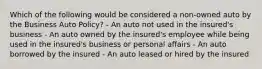 Which of the following would be considered a non-owned auto by the Business Auto Policy? - An auto not used in the insured's business - An auto owned by the insured's employee while being used in the insured's business or personal affairs - An auto borrowed by the insured - An auto leased or hired by the insured