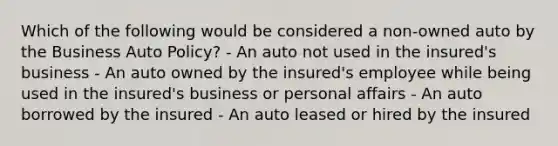 Which of the following would be considered a non-owned auto by the Business Auto Policy? - An auto not used in the insured's business - An auto owned by the insured's employee while being used in the insured's business or personal affairs - An auto borrowed by the insured - An auto leased or hired by the insured