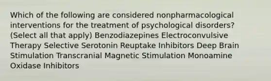 Which of the following are considered nonpharmacological interventions for the treatment of psychological disorders? (Select all that apply) Benzodiazepines Electroconvulsive Therapy Selective Serotonin Reuptake Inhibitors Deep Brain Stimulation Transcranial Magnetic Stimulation Monoamine Oxidase Inhibitors