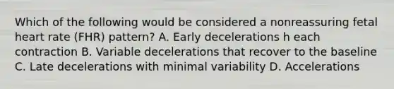 Which of the following would be considered a nonreassuring fetal heart rate (FHR) pattern? A. Early decelerations h each contraction B. Variable decelerations that recover to the baseline C. Late decelerations with minimal variability D. Accelerations