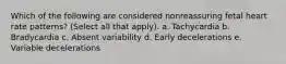 Which of the following are considered nonreassuring fetal heart rate patterns? (Select all that apply). a. Tachycardia b. Bradycardia c. Absent variability d. Early decelerations e. Variable decelerations