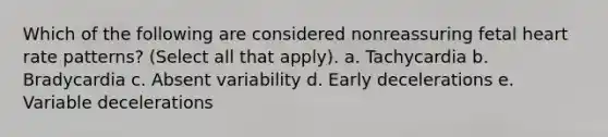 Which of the following are considered nonreassuring fetal heart rate patterns? (Select all that apply). a. Tachycardia b. Bradycardia c. Absent variability d. Early decelerations e. Variable decelerations