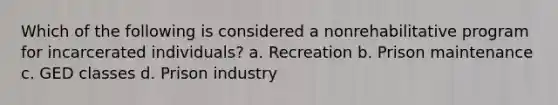 Which of the following is considered a nonrehabilitative program for incarcerated individuals? a. Recreation b. Prison maintenance c. GED classes d. Prison industry