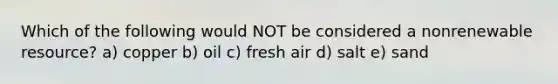 Which of the following would NOT be considered a nonrenewable resource? a) copper b) oil c) fresh air d) salt e) sand