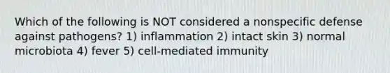 Which of the following is NOT considered a nonspecific defense against pathogens? 1) inflammation 2) intact skin 3) normal microbiota 4) fever 5) cell-mediated immunity