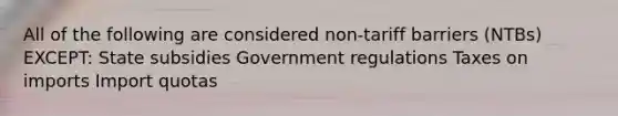 All of the following are considered non-tariff barriers (NTBs) EXCEPT: State subsidies Government regulations Taxes on imports Import quotas