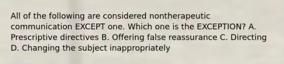 All of the following are considered nontherapeutic communication EXCEPT one. Which one is the EXCEPTION? A. Prescriptive directives B. Offering false reassurance C. Directing D. Changing the subject inappropriately