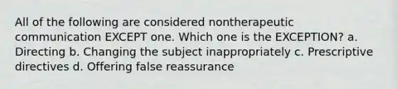 All of the following are considered nontherapeutic communication EXCEPT one. Which one is the EXCEPTION? a. Directing b. Changing the subject inappropriately c. Prescriptive directives d. Offering false reassurance