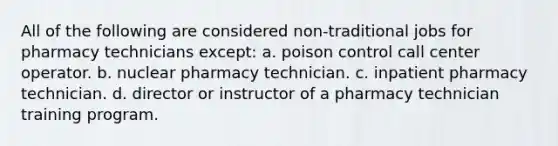 All of the following are considered non-traditional jobs for pharmacy technicians except: a. poison control call center operator. b. nuclear pharmacy technician. c. inpatient pharmacy technician. d. director or instructor of a pharmacy technician training program.