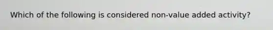 Which of the following is considered non-value added activity?