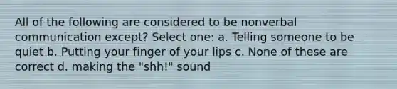 All of the following are considered to be nonverbal communication except? Select one: a. Telling someone to be quiet b. Putting your finger of your lips c. None of these are correct d. making the "shh!" sound