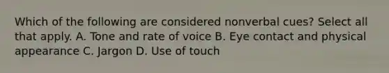 Which of the following are considered nonverbal cues? Select all that apply. A. Tone and rate of voice B. Eye contact and physical appearance C. Jargon D. Use of touch