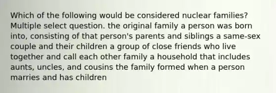 Which of the following would be considered nuclear families? Multiple select question. the original family a person was born into, consisting of that person's parents and siblings a same-sex couple and their children a group of close friends who live together and call each other family a household that includes aunts, uncles, and cousins the family formed when a person marries and has children