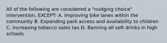 All of the following are considered a "nudging choice" intervention, EXCEPT: A. Improving bike lanes within the community B. Expanding park access and availability to children C. Increasing tobacco sales tax D. Banning all soft drinks in high schools