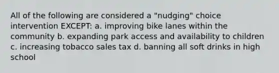 All of the following are considered a "nudging" choice intervention EXCEPT: a. improving bike lanes within the community b. expanding park access and availability to children c. increasing tobacco sales tax d. banning all soft drinks in high school