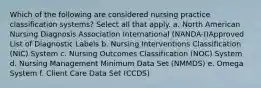 Which of the following are considered nursing practice classification systems? Select all that apply. a. North American Nursing Diagnosis Association International (NANDA-I)Approved List of Diagnostic Labels b. Nursing Interventions Classification (NIC) System c. Nursing Outcomes Classification (NOC) System d. Nursing Management Minimum Data Set (NMMDS) e. Omega System f. Client Care Data Set (CCDS)