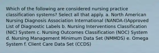 Which of the following are considered nursing practice classification systems? Select all that apply. a. North American Nursing Diagnosis Association International (NANDA-I)Approved List of Diagnostic Labels b. Nursing Interventions Classification (NIC) System c. Nursing Outcomes Classification (NOC) System d. Nursing Management Minimum Data Set (NMMDS) e. Omega System f. Client Care Data Set (CCDS)