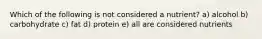 Which of the following is not considered a nutrient? a) alcohol b) carbohydrate c) fat d) protein e) all are considered nutrients