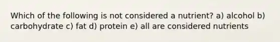 Which of the following is not considered a nutrient? a) alcohol b) carbohydrate c) fat d) protein e) all are considered nutrients
