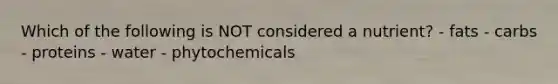 Which of the following is NOT considered a nutrient? - fats - carbs - proteins - water - phytochemicals