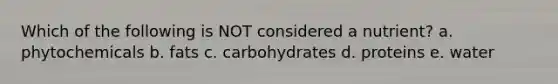Which of the following is NOT considered a nutrient? a. phytochemicals b. fats c. carbohydrates d. proteins e. water