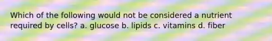 Which of the following would not be considered a nutrient required by cells? a. glucose b. lipids c. vitamins d. fiber