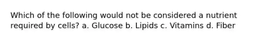 Which of the following would not be considered a nutrient required by cells? a. Glucose b. Lipids c. Vitamins d. Fiber