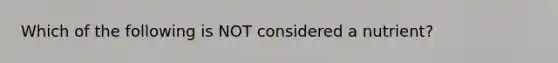 Which of the following is NOT considered a nutrient?