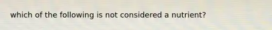 which of the following is not considered a nutrient?