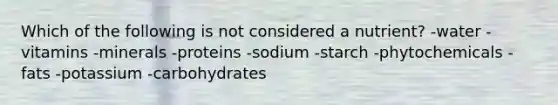 Which of the following is not considered a nutrient? -water -vitamins -minerals -proteins -sodium -starch -phytochemicals -fats -potassium -carbohydrates