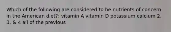 Which of the following are considered to be nutrients of concern in the American diet?: vitamin A vitamin D potassium calcium 2, 3, & 4 all of the previous