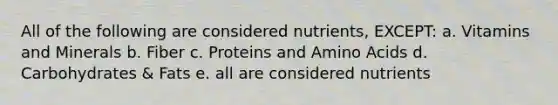 All of the following are considered nutrients, EXCEPT: a. Vitamins and Minerals b. Fiber c. Proteins and Amino Acids d. Carbohydrates & Fats e. all are considered nutrients