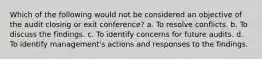 Which of the following would not be considered an objective of the audit closing or exit conference? a. To resolve conflicts. b. To discuss the findings. c. To identify concerns for future audits. d. To identify management's actions and responses to the findings.