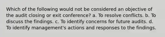 Which of the following would not be considered an objective of the audit closing or exit conference? a. To resolve conflicts. b. To discuss the findings. c. To identify concerns for future audits. d. To identify management's actions and responses to the findings.