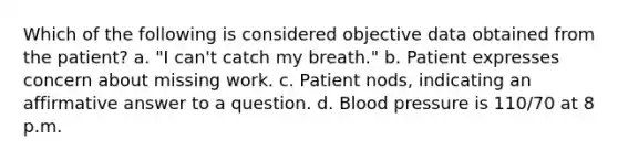 Which of the following is considered objective data obtained from the patient? a. "I can't catch my breath." b. Patient expresses concern about missing work. c. Patient nods, indicating an affirmative answer to a question. d. Blood pressure is 110/70 at 8 p.m.