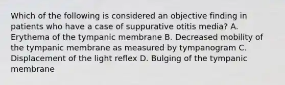 Which of the following is considered an objective finding in patients who have a case of suppurative otitis media? A. Erythema of the tympanic membrane B. Decreased mobility of the tympanic membrane as measured by tympanogram C. Displacement of the light reflex D. Bulging of the tympanic membrane