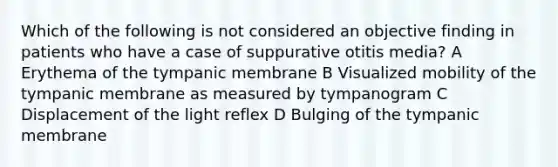 Which of the following is not considered an objective finding in patients who have a case of suppurative otitis media? A Erythema of the tympanic membrane B Visualized mobility of the tympanic membrane as measured by tympanogram C Displacement of the light reflex D Bulging of the tympanic membrane