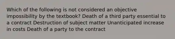 Which of the following is not considered an objective impossibility by the textbook? Death of a third party essential to a contract Destruction of subject matter Unanticipated increase in costs Death of a party to the contract